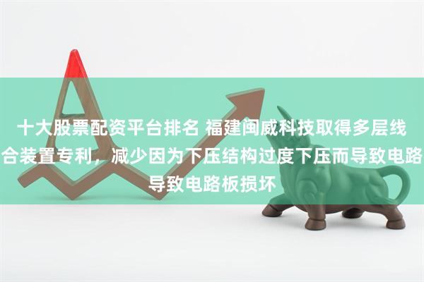 十大股票配资平台排名 福建闽威科技取得多层线路板压合装置专利，减少因为下压结构过度下压而导致电路板损坏