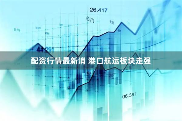 配资行情最新消 港口航运板块走强