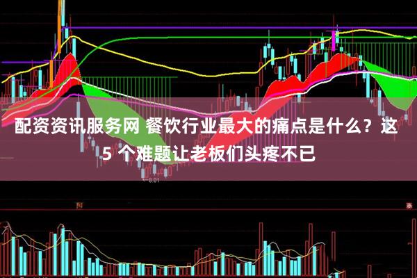配资资讯服务网 餐饮行业最大的痛点是什么？这 5 个难题让老板们头疼不已