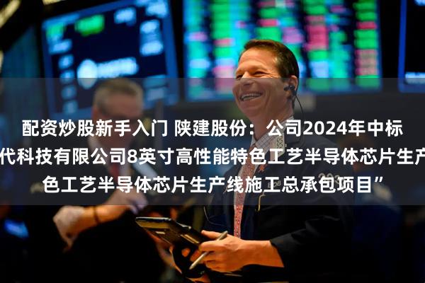 配资炒股新手入门 陕建股份：公司2024年中标了“陕西电子芯业时代科技有限公司8英寸高性能特色工艺半导体芯片生产线施工总承包项目”
