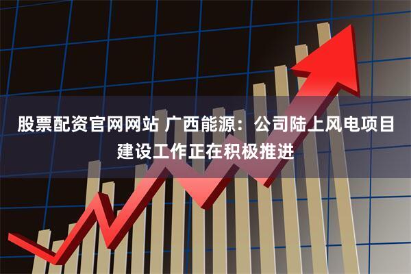 股票配资官网网站 广西能源：公司陆上风电项目建设工作正在积极推进