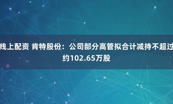 线上配资 肯特股份：公司部分高管拟合计减持不超过约102.65万股