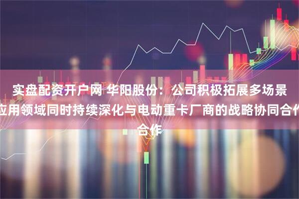 实盘配资开户网 华阳股份：公司积极拓展多场景应用领域同时持续深化与电动重卡厂商的战略协同合作