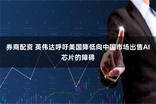 券商配资 英伟达呼吁美国降低向中国市场出售AI芯片的障碍