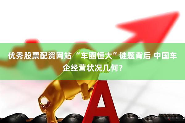 优秀股票配资网站 “车圈恒大”谜题背后 中国车企经营状况几何？