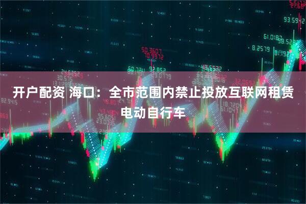 开户配资 海口：全市范围内禁止投放互联网租赁电动自行车
