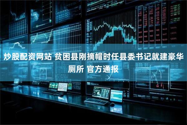 炒股配资网站 贫困县刚摘帽时任县委书记就建豪华厕所 官方通报
