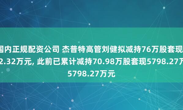 国内正规配资公司 杰普特高管刘健拟减持76万股套现3672.32万元, 此前已累计减持70.98万股套现5798.27万元