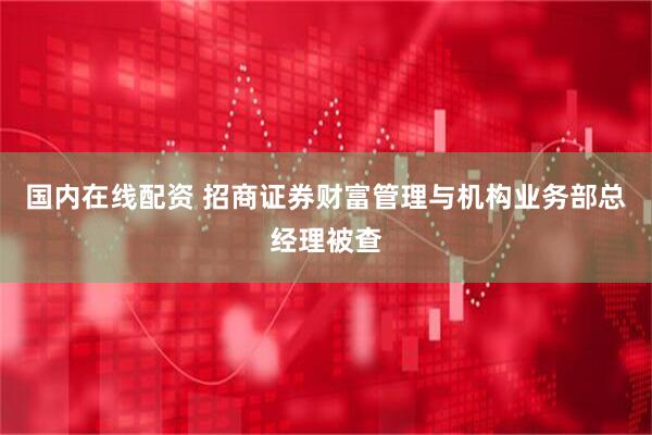 国内在线配资 招商证券财富管理与机构业务部总经理被查