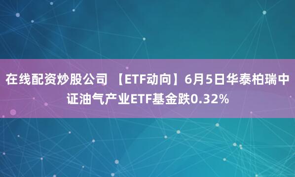 在线配资炒股公司 【ETF动向】6月5日华泰柏瑞中证油气产业ETF基金跌0.32%