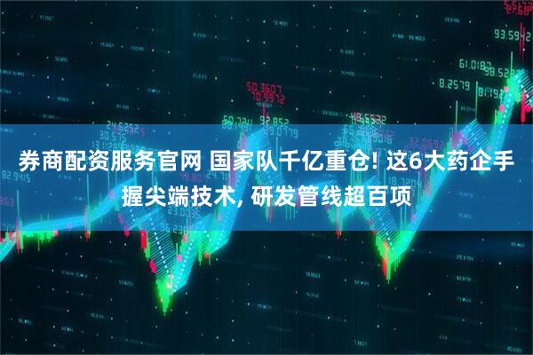 券商配资服务官网 国家队千亿重仓! 这6大药企手握尖端技术, 研发管线超百项
