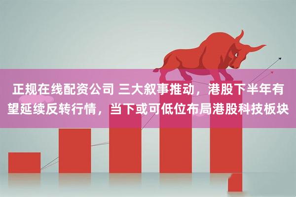 正规在线配资公司 三大叙事推动，港股下半年有望延续反转行情，当下或可低位布局港股科技板块