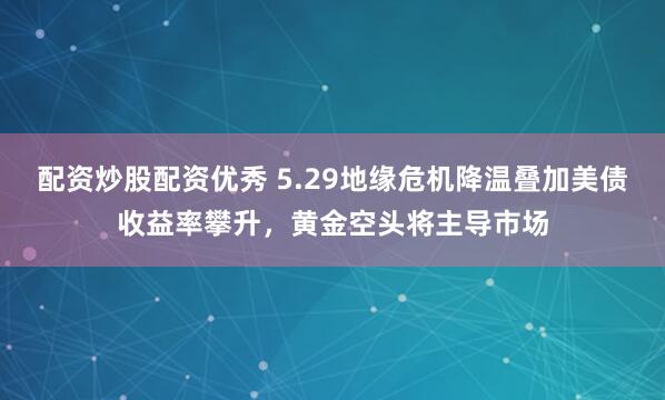 配资炒股配资优秀 5.29地缘危机降温叠加美债收益率攀升，黄金空头将主导市场