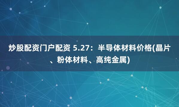 炒股配资门户配资 5.27：半导体材料价格(晶片、粉体材料、高纯金属)