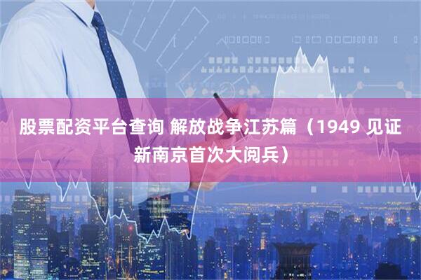 股票配资平台查询 解放战争江苏篇（1949 见证新南京首次大阅兵）