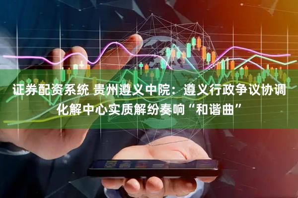 证券配资系统 贵州遵义中院：遵义行政争议协调化解中心实质解纷奏响“和谐曲”
