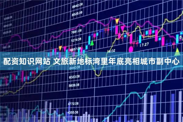 配资知识网站 文旅新地标湾里年底亮相城市副中心