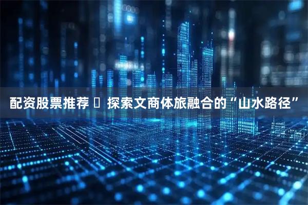 配资股票推荐 ​探索文商体旅融合的“山水路径”