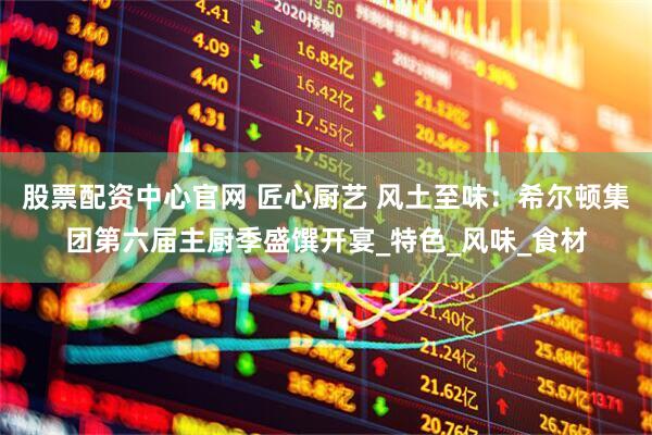 股票配资中心官网 匠心厨艺 风土至味：希尔顿集团第六届主厨季盛馔开宴_特色_风味_食材