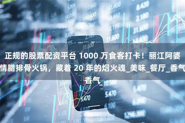 正规的股票配资平台 1000 万食客打卡！丽江阿婆情腊排骨火锅，藏着 20 年的烟火魂_美味_餐厅_香气