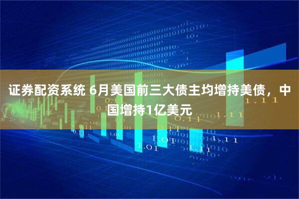 证券配资系统 6月美国前三大债主均增持美债，中国增持1亿美元