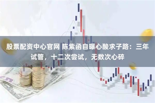 股票配资中心官网 陈紫函自曝心酸求子路：三年试管，十二次尝试，无数次心碎