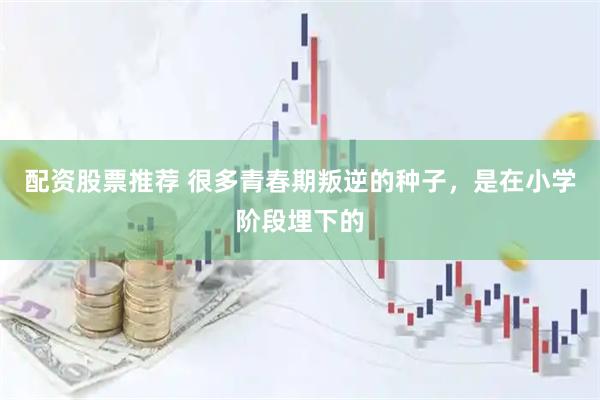 配资股票推荐 很多青春期叛逆的种子，是在小学阶段埋下的