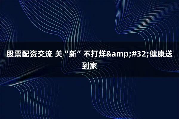 股票配资交流 关“新”不打烊 健康送到家