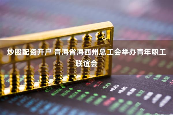 炒股配资开户 青海省海西州总工会举办青年职工联谊会