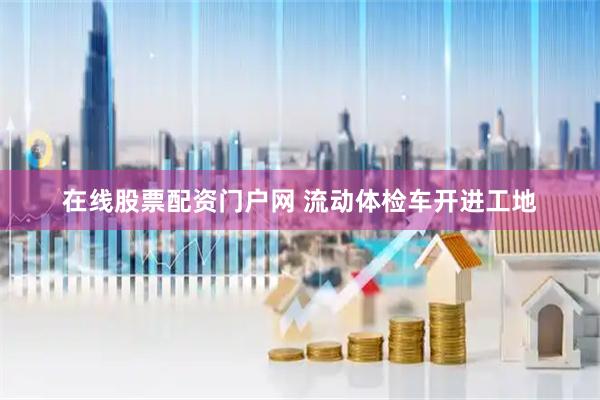 在线股票配资门户网 流动体检车开进工地