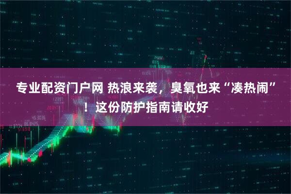 专业配资门户网 热浪来袭，臭氧也来“凑热闹”！这份防护指南请收好