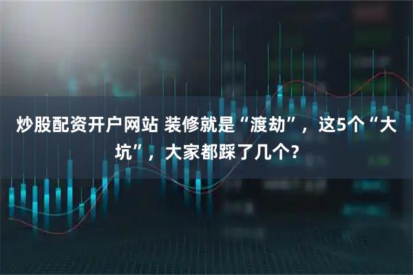 炒股配资开户网站 装修就是“渡劫”，这5个“大坑”，大家都踩了几个？