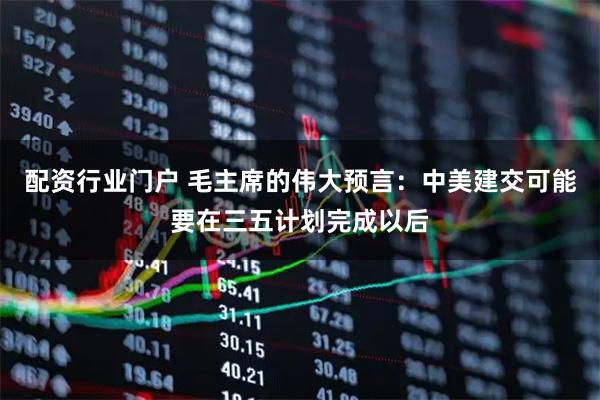 配资行业门户 毛主席的伟大预言:中美建交可能要在三五计划完成以后