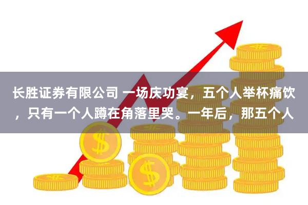 长胜证券有限公司 一场庆功宴，五个人举杯痛饮，只有一个人蹲在角落里哭。一年后，那五个人
