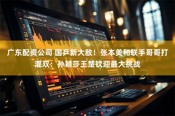 广东配资公司 国乒新大敌!张本美和联手哥哥打混双:孙颖莎王楚钦迎最大挑战